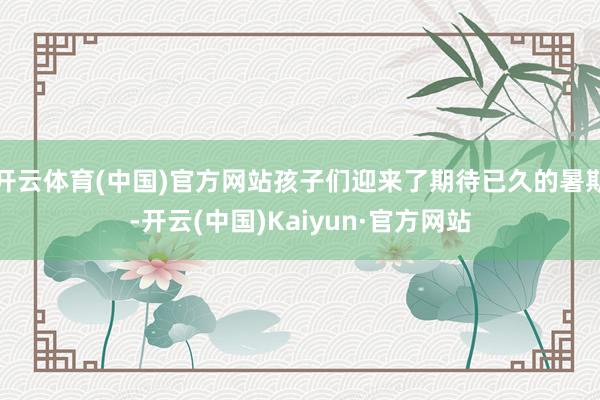 开云体育(中国)官方网站孩子们迎来了期待已久的暑期-开云(中国)Kaiyun·官方网站