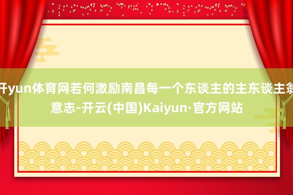 开yun体育网若何激励南昌每一个东谈主的主东谈主翁意志-开云(中国)Kaiyun·官方网站