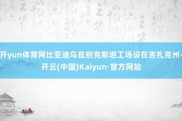 开yun体育网比亚迪乌兹别克斯坦工场设在吉扎克州-开云(中国)Kaiyun·官方网站