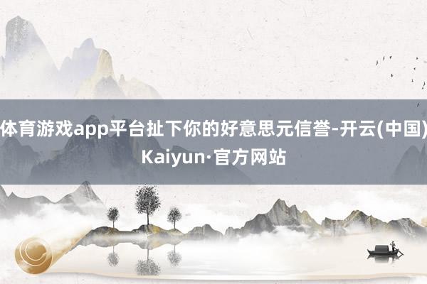 体育游戏app平台扯下你的好意思元信誉-开云(中国)Kaiyun·官方网站