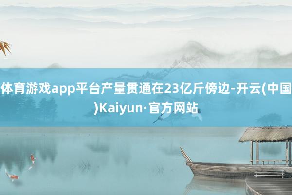 体育游戏app平台产量贯通在23亿斤傍边-开云(中国)Kaiyun·官方网站