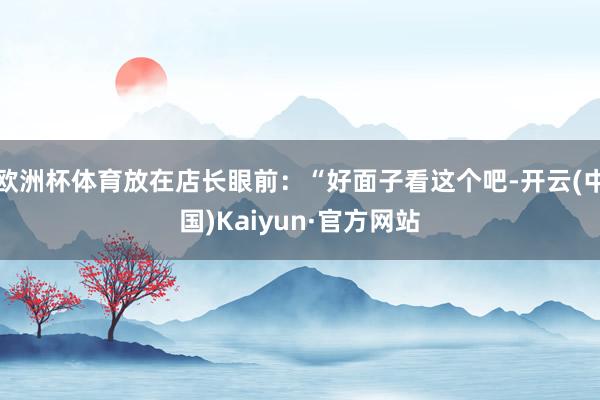 欧洲杯体育放在店长眼前：“好面子看这个吧-开云(中国)Kaiyun·官方网站