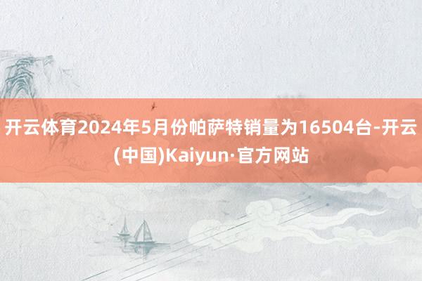 开云体育2024年5月份帕萨特销量为16504台-开云(中国)Kaiyun·官方网站