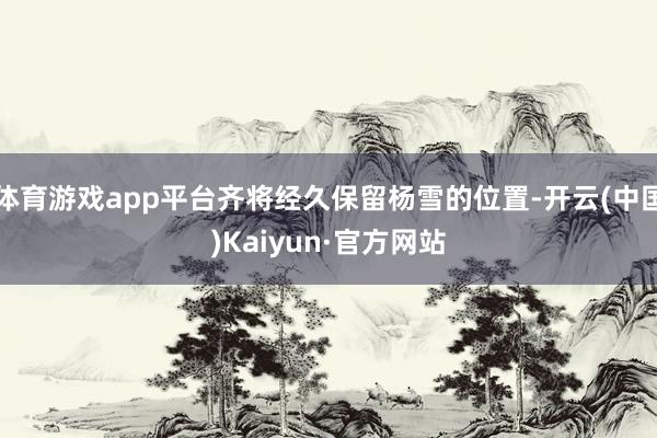 体育游戏app平台齐将经久保留杨雪的位置-开云(中国)Kaiyun·官方网站