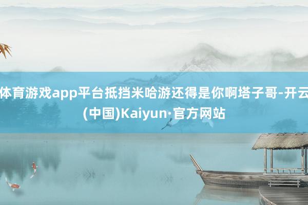 体育游戏app平台抵挡米哈游还得是你啊塔子哥-开云(中国)Kaiyun·官方网站