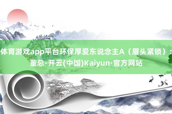 体育游戏app平台环保厚爱东说念主A（眉头紧锁）：董总-开云(中国)Kaiyun·官方网站