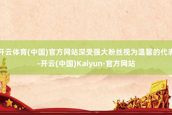 开云体育(中国)官方网站深受强大粉丝视为温馨的代表-开云(中国)Kaiyun·官方网站