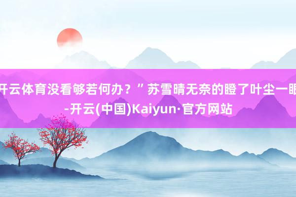 开云体育没看够若何办？”苏雪晴无奈的瞪了叶尘一眼-开云(中国)Kaiyun·官方网站