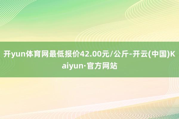 开yun体育网最低报价42.00元/公斤-开云(中国)Kaiyun·官方网站