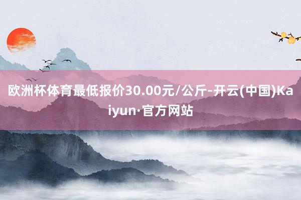 欧洲杯体育最低报价30.00元/公斤-开云(中国)Kaiyun·官方网站