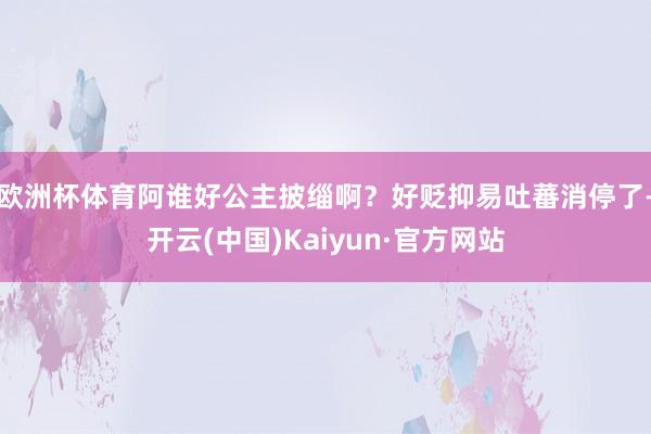 欧洲杯体育阿谁好公主披缁啊？好贬抑易吐蕃消停了-开云(中国)Kaiyun·官方网站