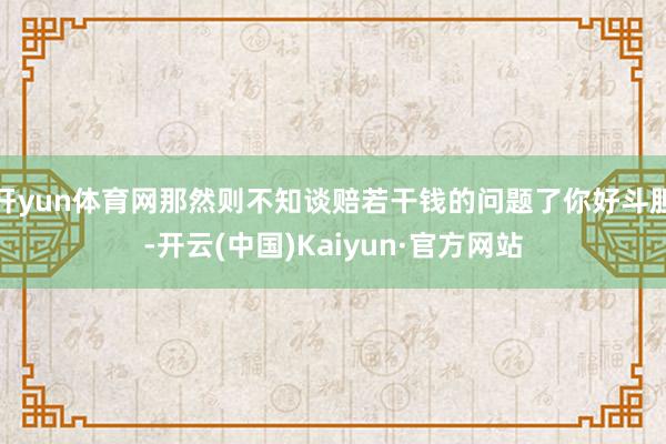 开yun体育网那然则不知谈赔若干钱的问题了你好斗胆-开云(中国)Kaiyun·官方网站