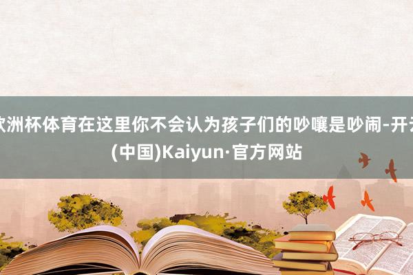 欧洲杯体育在这里你不会认为孩子们的吵嚷是吵闹-开云(中国)Kaiyun·官方网站