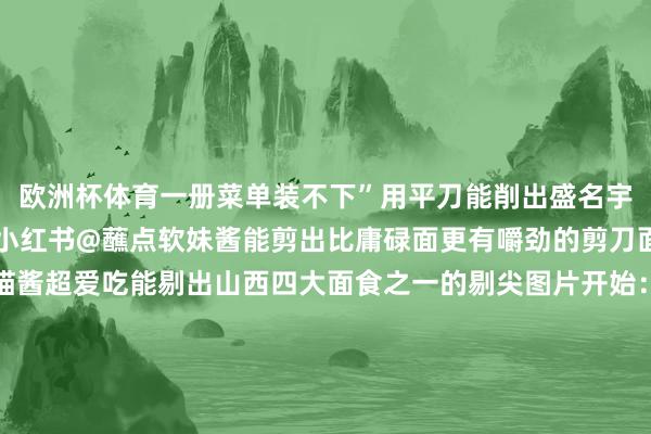 欧洲杯体育一册菜单装不下”用平刀能削出盛名宇宙的刀削面图片开始：小红书@蘸点软妹酱能剪出比庸碌面更有嚼劲的剪刀面图片开始：小红书@喵酱超爱吃能剔出山西四大面食之一的剔尖图片开始：小红书@南瓜馒头队长能擦出筋韧利口的擦圪蚪图片开始：小红书@阿敏能“轧”出经典的“清汤饸饹一大碗”图片开始：小红书@肉丝爱探店你问淌若啥器具齐莫得怎么办？不紧要！有些面单靠手就能鸿章钜字拉面、猫耳朵、揪片、扯面……古建古塔