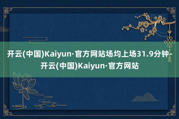 开云(中国)Kaiyun·官方网站场均上场31.9分钟-开云(中国)Kaiyun·官方网站