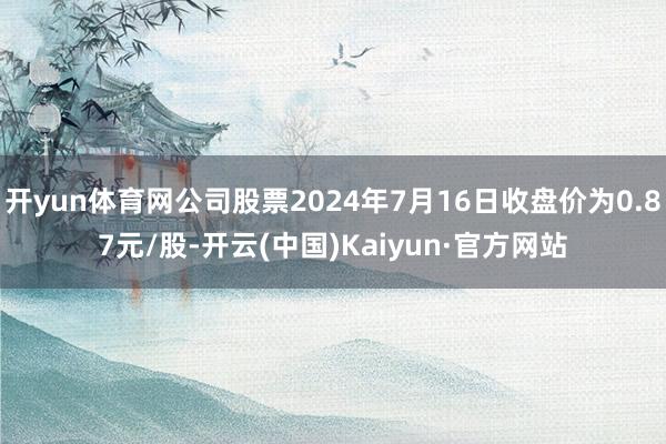 开yun体育网公司股票2024年7月16日收盘价为0.87元/股-开云(中国)Kaiyun·官方网站