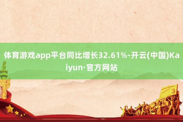 体育游戏app平台同比增长32.61%-开云(中国)Kaiyun·官方网站