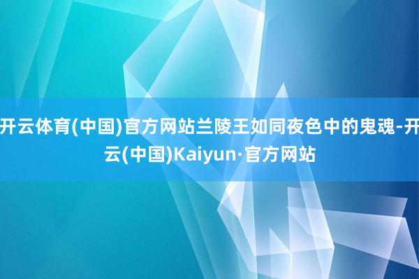 开云体育(中国)官方网站兰陵王如同夜色中的鬼魂-开云(中国)Kaiyun·官方网站