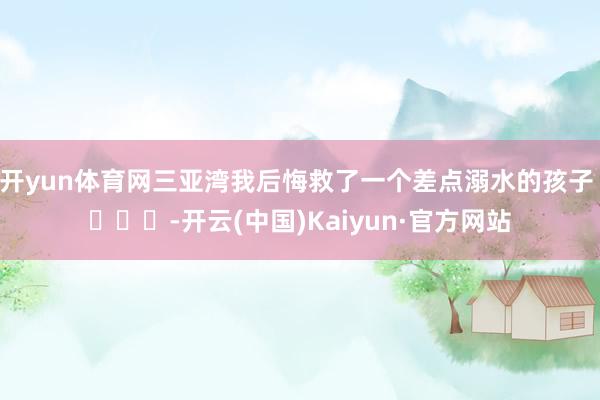 开yun体育网三亚湾我后悔救了一个差点溺水的孩子 ​​​-开云(中国)Kaiyun·官方网站