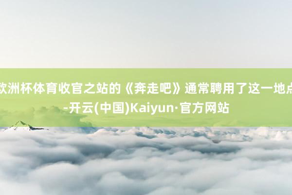 欧洲杯体育收官之站的《奔走吧》通常聘用了这一地点-开云(中国)Kaiyun·官方网站