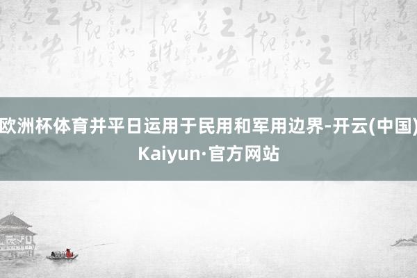 欧洲杯体育并平日运用于民用和军用边界-开云(中国)Kaiyun·官方网站