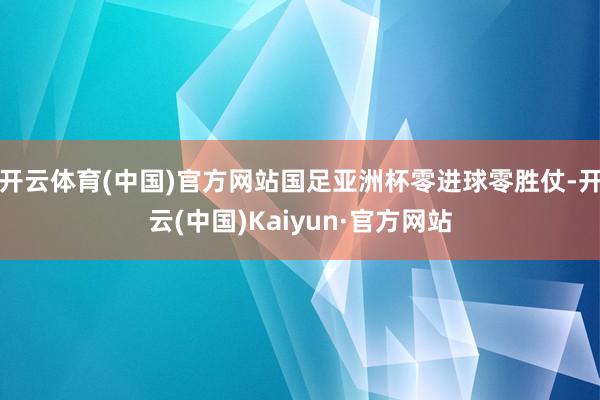 开云体育(中国)官方网站国足亚洲杯零进球零胜仗-开云(中国)Kaiyun·官方网站