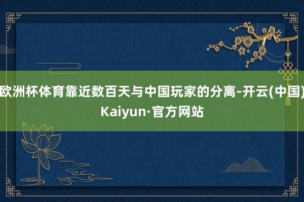 欧洲杯体育靠近数百天与中国玩家的分离-开云(中国)Kaiyun·官方网站