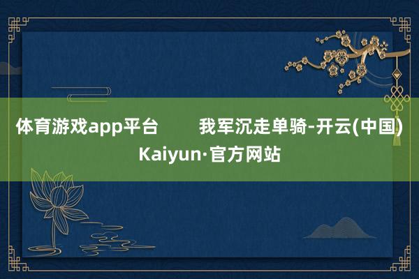 体育游戏app平台        我军沉走单骑-开云(中国)Kaiyun·官方网站