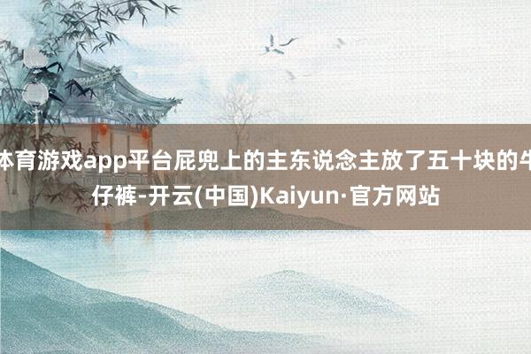 体育游戏app平台屁兜上的主东说念主放了五十块的牛仔裤-开云(中国)Kaiyun·官方网站