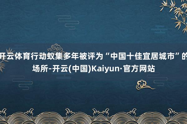 开云体育行动蚁集多年被评为“中国十佳宜居城市”的场所-开云(中国)Kaiyun·官方网站