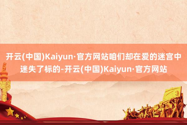 开云(中国)Kaiyun·官方网站咱们却在爱的迷宫中迷失了标的-开云(中国)Kaiyun·官方网站