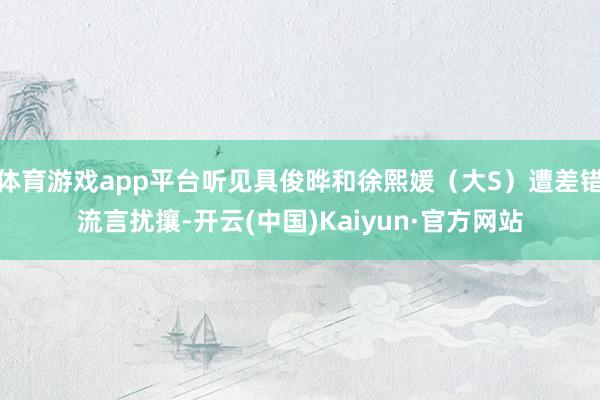 体育游戏app平台听见具俊晔和徐熙媛（大S）遭差错流言扰攘-开云(中国)Kaiyun·官方网站