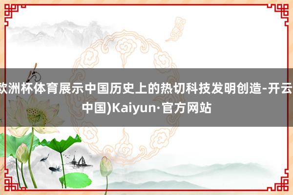 欧洲杯体育展示中国历史上的热切科技发明创造-开云(中国)Kaiyun·官方网站