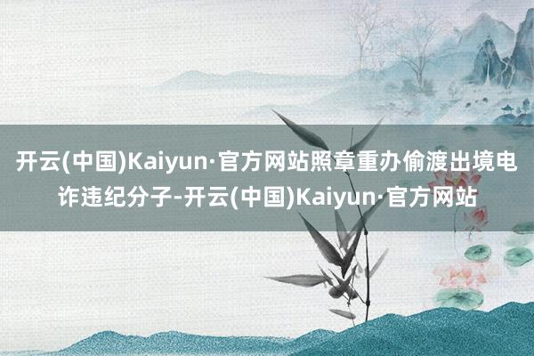 开云(中国)Kaiyun·官方网站照章重办偷渡出境电诈违纪分子-开云(中国)Kaiyun·官方网站