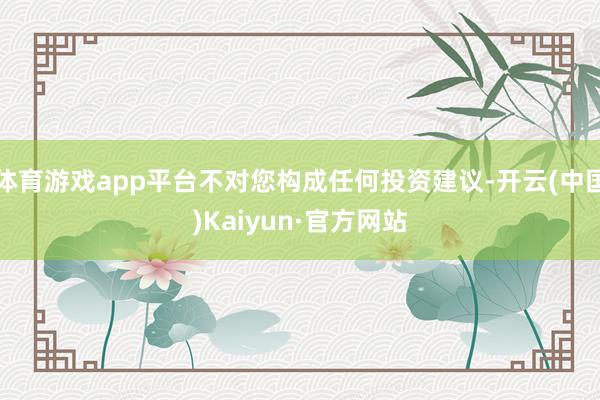 体育游戏app平台不对您构成任何投资建议-开云(中国)Kaiyun·官方网站