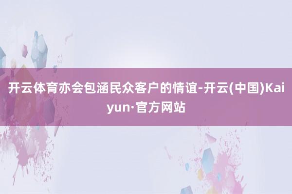 开云体育亦会包涵民众客户的情谊-开云(中国)Kaiyun·官方网站