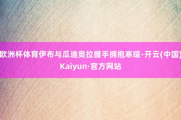 欧洲杯体育伊布与瓜迪奥拉握手拥抱寒暄-开云(中国)Kaiyun·官方网站