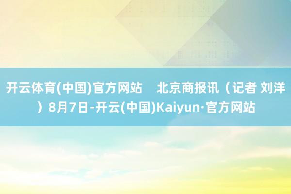 开云体育(中国)官方网站    北京商报讯（记者 刘洋）8月7日-开云(中国)Kaiyun·官方网站