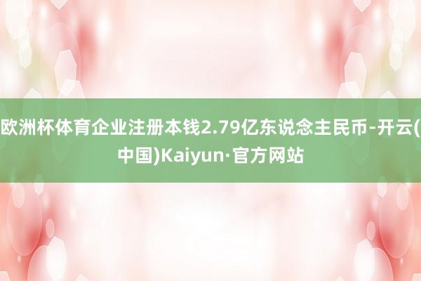 欧洲杯体育企业注册本钱2.79亿东说念主民币-开云(中国)Kaiyun·官方网站