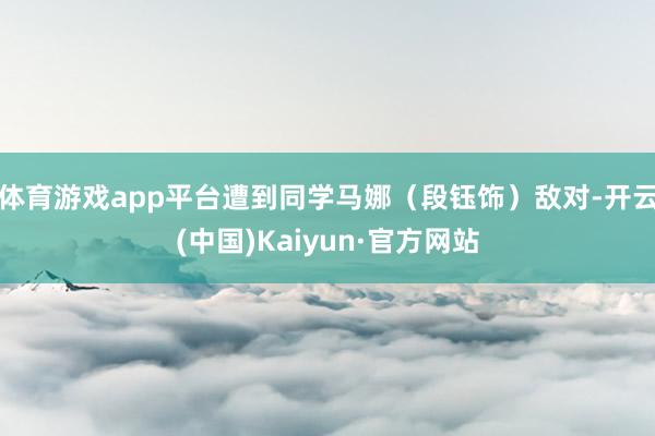 体育游戏app平台遭到同学马娜（段钰饰）敌对-开云(中国)Kaiyun·官方网站