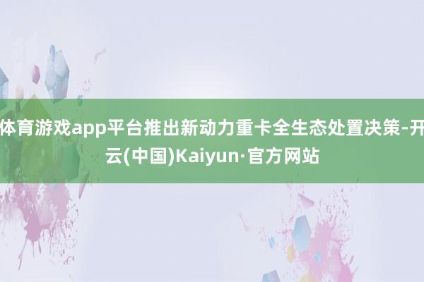 体育游戏app平台推出新动力重卡全生态处置决策-开云(中国)Kaiyun·官方网站