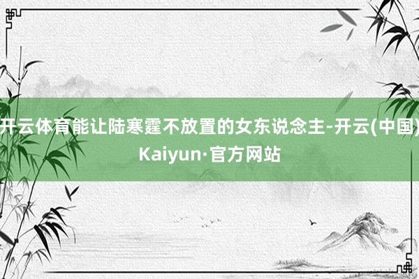 开云体育能让陆寒霆不放置的女东说念主-开云(中国)Kaiyun·官方网站