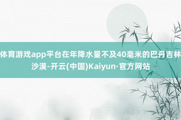 体育游戏app平台在年降水量不及40毫米的巴丹吉林沙漠-开云(中国)Kaiyun·官方网站