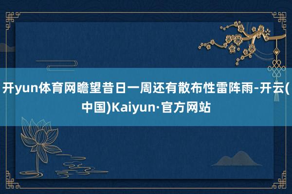 开yun体育网瞻望昔日一周还有散布性雷阵雨-开云(中国)Kaiyun·官方网站