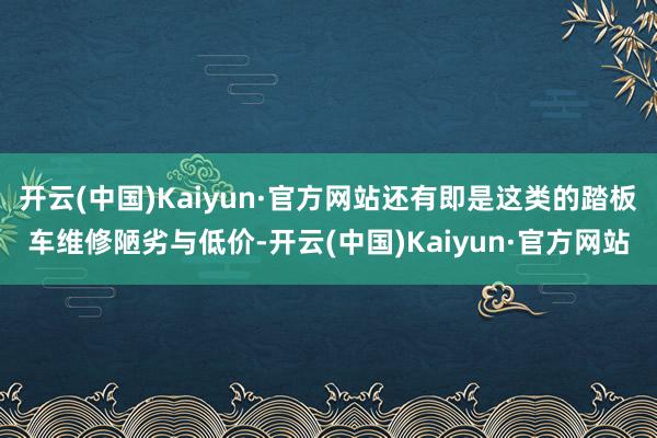 开云(中国)Kaiyun·官方网站还有即是这类的踏板车维修陋劣与低价-开云(中国)Kaiyun·官方网站