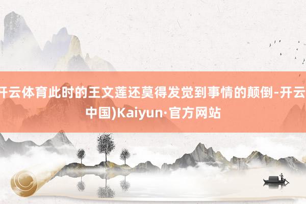 开云体育此时的王文莲还莫得发觉到事情的颠倒-开云(中国)Kaiyun·官方网站