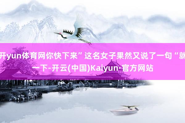 开yun体育网你快下来”这名女子果然又说了一句“就一下-开云(中国)Kaiyun·官方网站