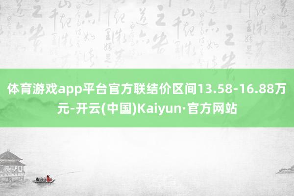 体育游戏app平台官方联结价区间13.58-16.88万元-开云(中国)Kaiyun·官方网站