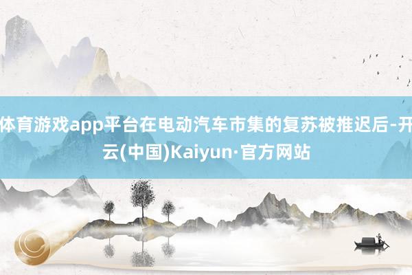 体育游戏app平台在电动汽车市集的复苏被推迟后-开云(中国)Kaiyun·官方网站