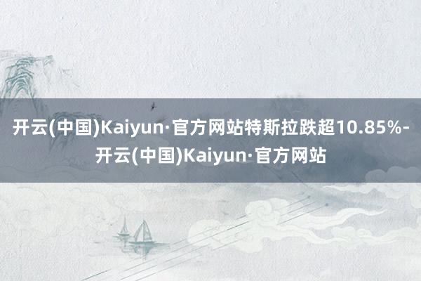 开云(中国)Kaiyun·官方网站特斯拉跌超10.85%-开云(中国)Kaiyun·官方网站